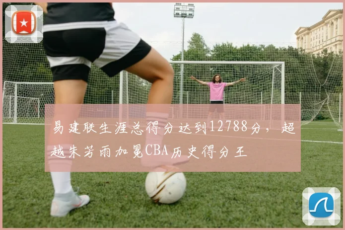 易建联生涯总得分达到12788分，超越朱芳雨加冕CBA历史得分王