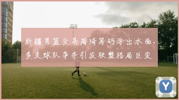 新疆男篮交易周琦筹码浮出水面，多支球队争夺引发联盟格局巨变