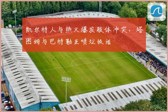 凯尔特人与热火爆发肢体冲突，塔图姆与巴特勒互喷垃圾话