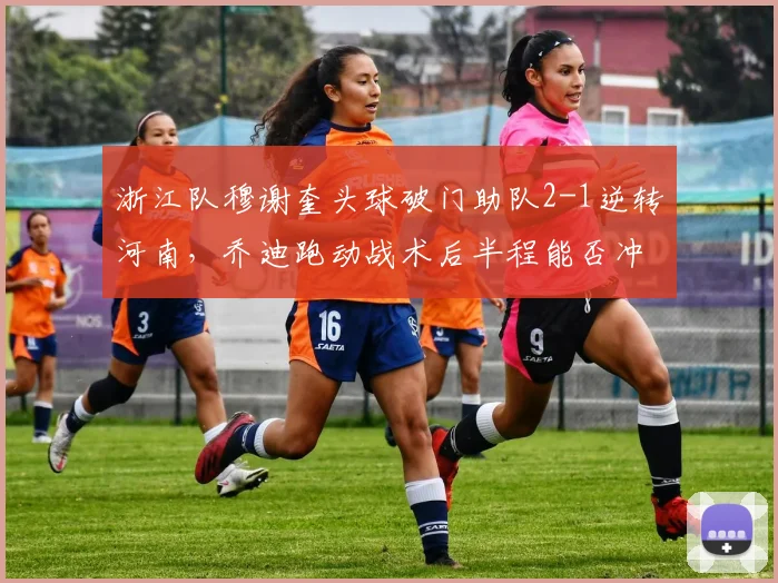 浙江队穆谢奎头球破门助队2-1逆转河南，乔迪跑动战术后半程能否冲进亚冠区？