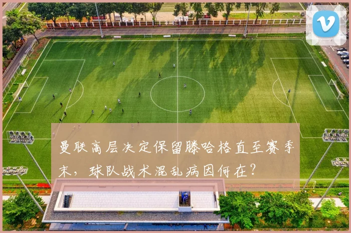 曼联高层决定保留滕哈格直至赛季末，球队战术混乱病因何在？