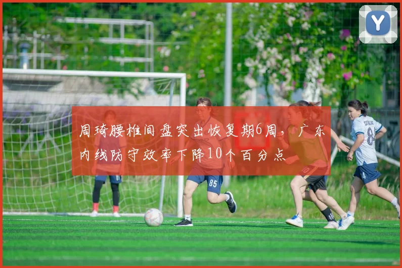 周琦腰椎间盘突出恢复期6周，广东内线防守效率下降10个百分点