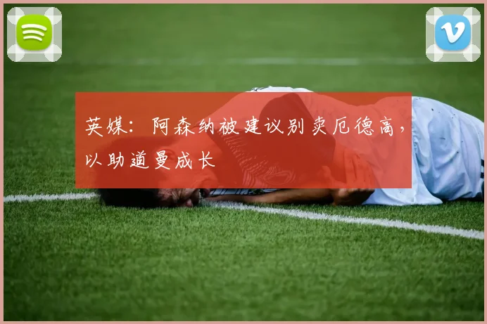英媒：阿森纳被建议别卖厄德高，以助道曼成长